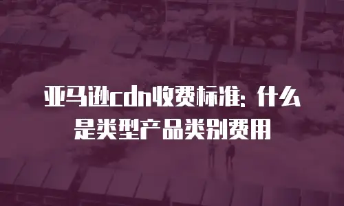 亚马逊cdn收费标准: 什么是类型产品类别费用