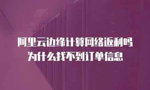 阿里云边缘计算网络返利吗为什么找不到订单信息
