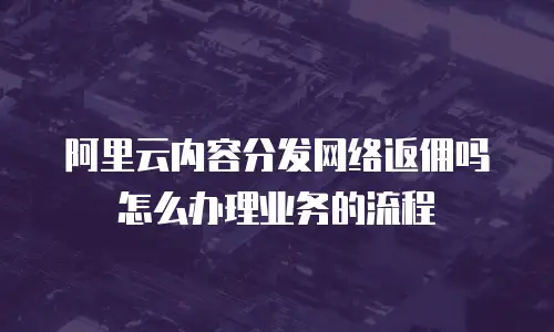 阿里云内容分发网络返佣吗怎么办理业务的流程