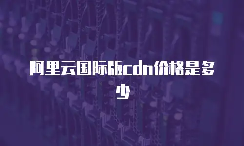 阿里云国际版cdn价格是多少