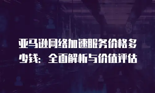 亚马逊网络加速服务价格多少钱：全面解析与价值评估