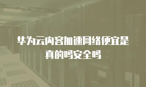 华为云内容加速网络便宜是真的吗安全吗
