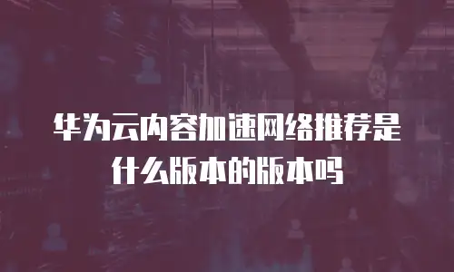 华为云内容加速网络推荐是什么版本的版本吗