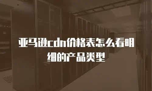 亚马逊cdn价格表怎么看明细的产品类型