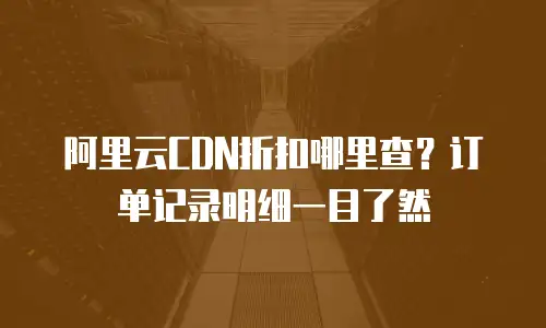 阿里云CDN折扣哪里查？订单记录明细一目了然
