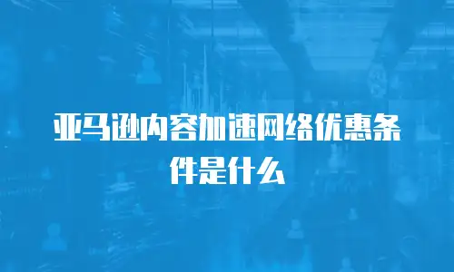 亚马逊内容加速网络优惠条件是什么
