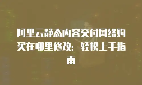 阿里云静态内容交付网络购买在哪里修改：轻松上手指南