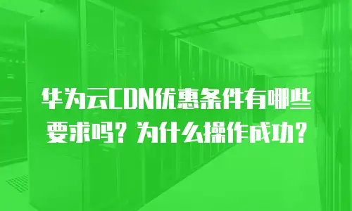 华为云CDN优惠条件有哪些要求吗？为什么操作成功？