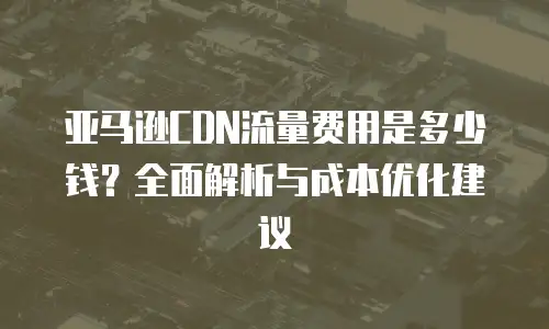 亚马逊CDN流量费用是多少钱？全面解析与成本优化建议