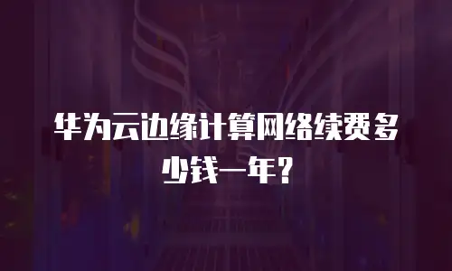 华为云边缘计算网络续费多少钱一年？