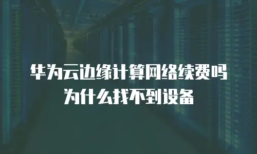 华为云边缘计算网络续费吗为什么找不到设备