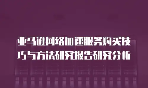 亚马逊网络加速服务购买技巧与方法研究报告研究分析
