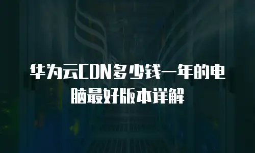 华为云CDN多少钱一年的电脑最好版本详解