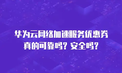 华为云网络加速服务优惠券真的可靠吗？安全吗？