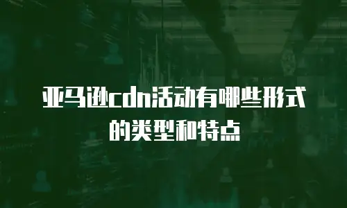 亚马逊cdn活动有哪些形式的类型和特点