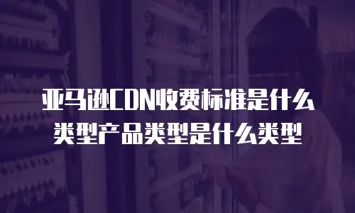 亚马逊CDN收费标准是什么类型产品类型是什么类型