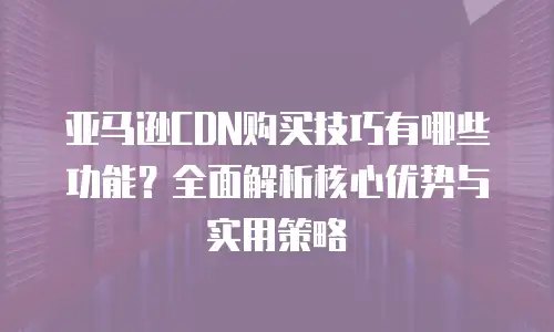 亚马逊CDN购买技巧有哪些功能？全面解析核心优势与实用策略