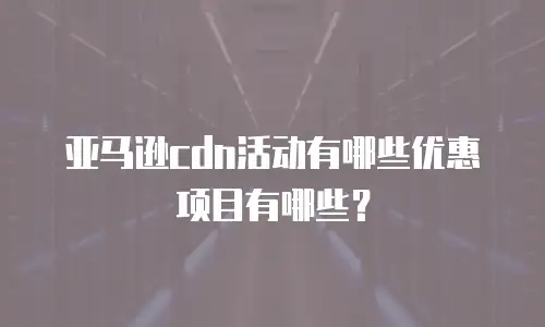 亚马逊cdn活动有哪些优惠项目有哪些？