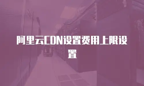 阿里云CDN设置费用上限设置
