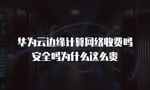 华为云边缘计算网络收费吗安全吗为什么这么贵