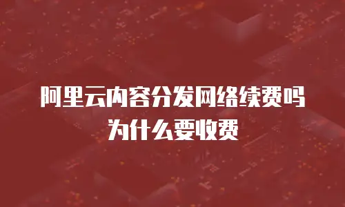 阿里云内容分发网络续费吗为什么要收费