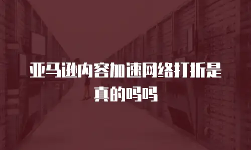 亚马逊内容加速网络打折是真的吗吗