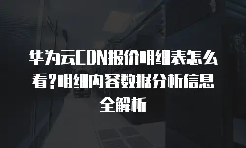 华为云CDN报价明细表怎么看?明细内容数据分析信息全解析