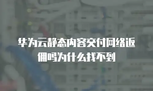 华为云静态内容交付网络返佣吗为什么找不到