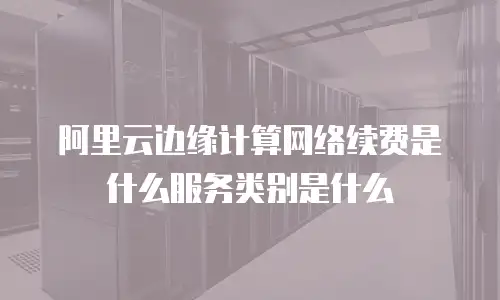 阿里云边缘计算网络续费是什么服务类别是什么
