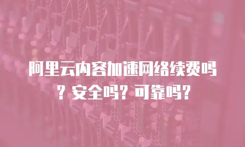 阿里云内容加速网络续费吗？安全吗？可靠吗？