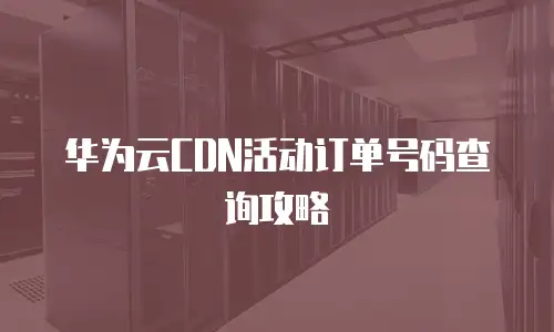 华为云CDN活动订单号码查询攻略