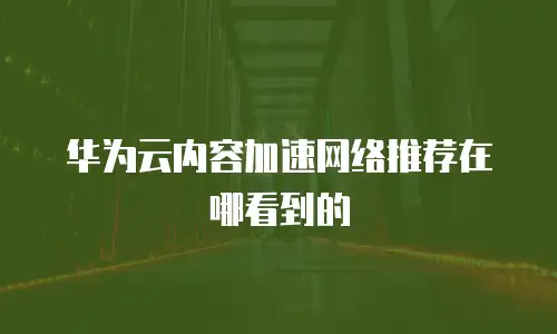 华为云内容加速网络推荐在哪看到的