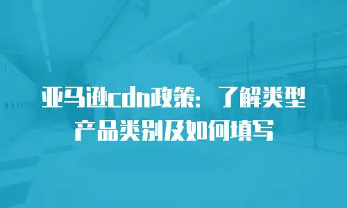 亚马逊cdn政策：了解类型产品类别及如何填写