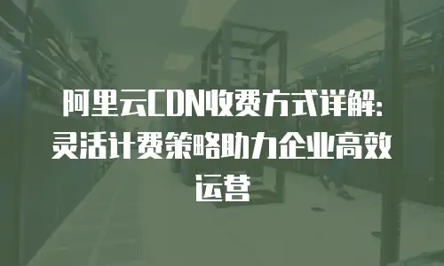 阿里云CDN收费方式详解：灵活计费策略助力企业高效运营