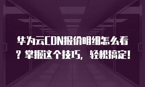 华为云CDN报价明细怎么看？掌握这个技巧，轻松搞定！