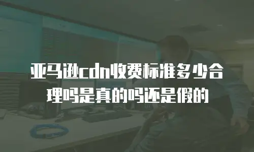 亚马逊cdn收费标准多少合理吗是真的吗还是假的
