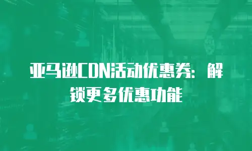 亚马逊CDN活动优惠券：解锁更多优惠功能