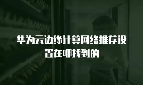 华为云边缘计算网络推荐设置在哪找到的