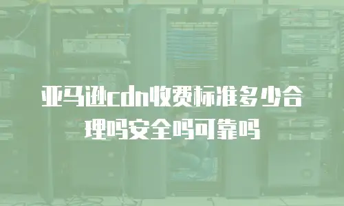 亚马逊cdn收费标准多少合理吗安全吗可靠吗
