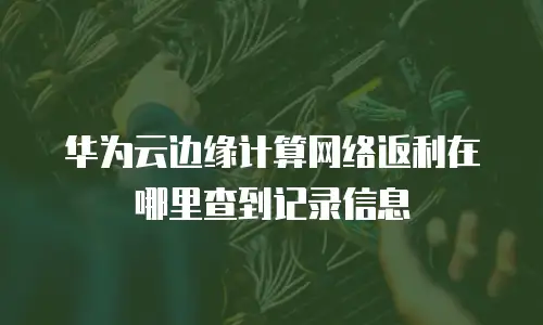 华为云边缘计算网络返利在哪里查到记录信息