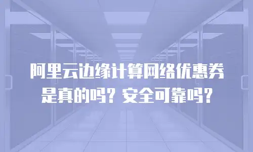 阿里云边缘计算网络优惠券是真的吗？安全可靠吗？