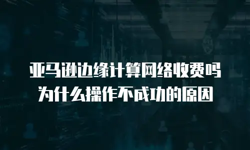 亚马逊边缘计算网络收费吗为什么操作不成功的原因