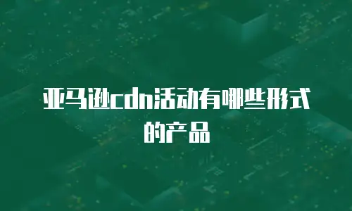 亚马逊cdn活动有哪些形式的产品