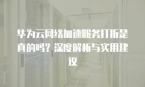 华为云网络加速服务打折是真的吗？深度解析与实用建议