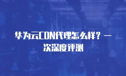 华为云CDN代理怎么样？一次深度评测