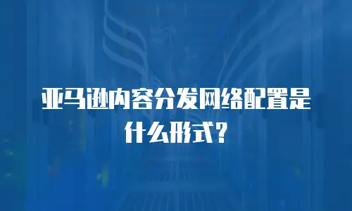 亚马逊内容分发网络配置是什么形式？