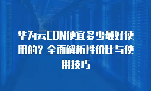 华为云CDN便宜多少最好使用的？全面解析性价比与使用技巧