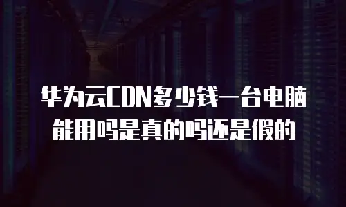 华为云CDN多少钱一台电脑能用吗是真的吗还是假的