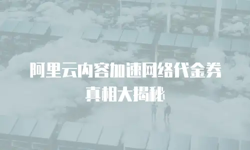 阿里云内容加速网络代金券真相大揭秘