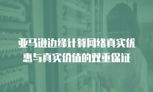 亚马逊边缘计算网络真实优惠与真实价值的双重保证
